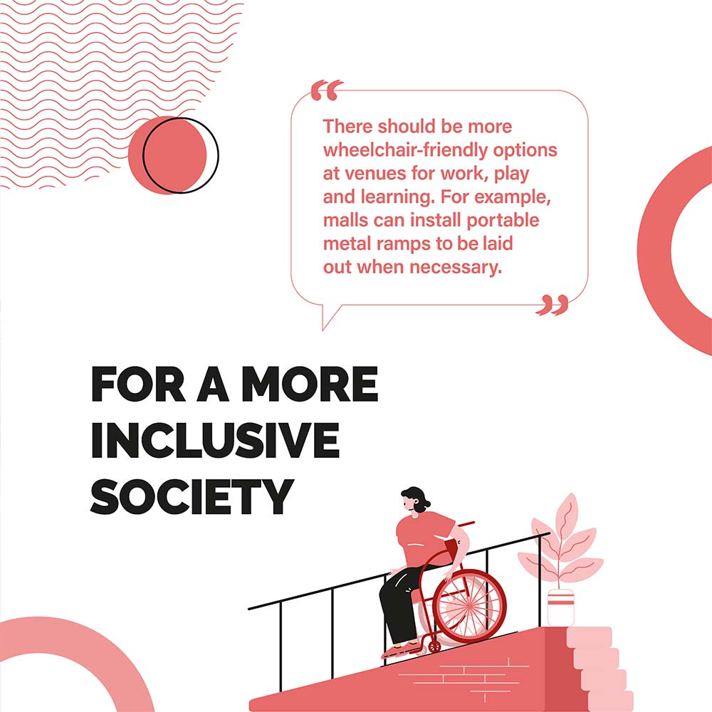 FOR A MORE INCLUSIVE SOCIETY - There should be more wheelchair-friendly options at venues for work, play and learning. For example, malls can install portable metal ramps to be laid out when necessary.