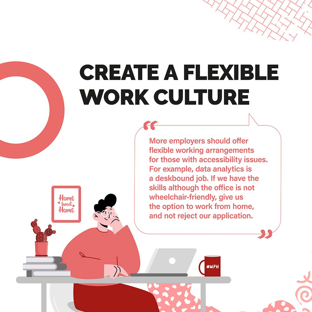 CREATE A FLEXIBLE WORK CULTURE - More employers should offer flexible working arrangements for those with accessibility issues. For example, data analytics is a deskbound job. If we have the skills although the office is not wheelchair-friendly, give us the option to work from home, and not reject our application.