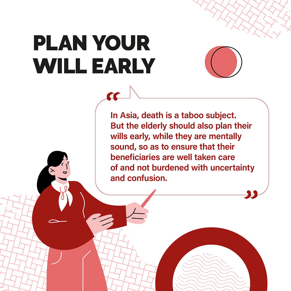 PLAN YOUR WILL EARLY - In Asia, death is a taboo subject. But the elderly should also plan their wills early, while they are mentally sound, so as to ensure that their beneficiaries are well taken care of and not burdened with uncertainty and confusion.