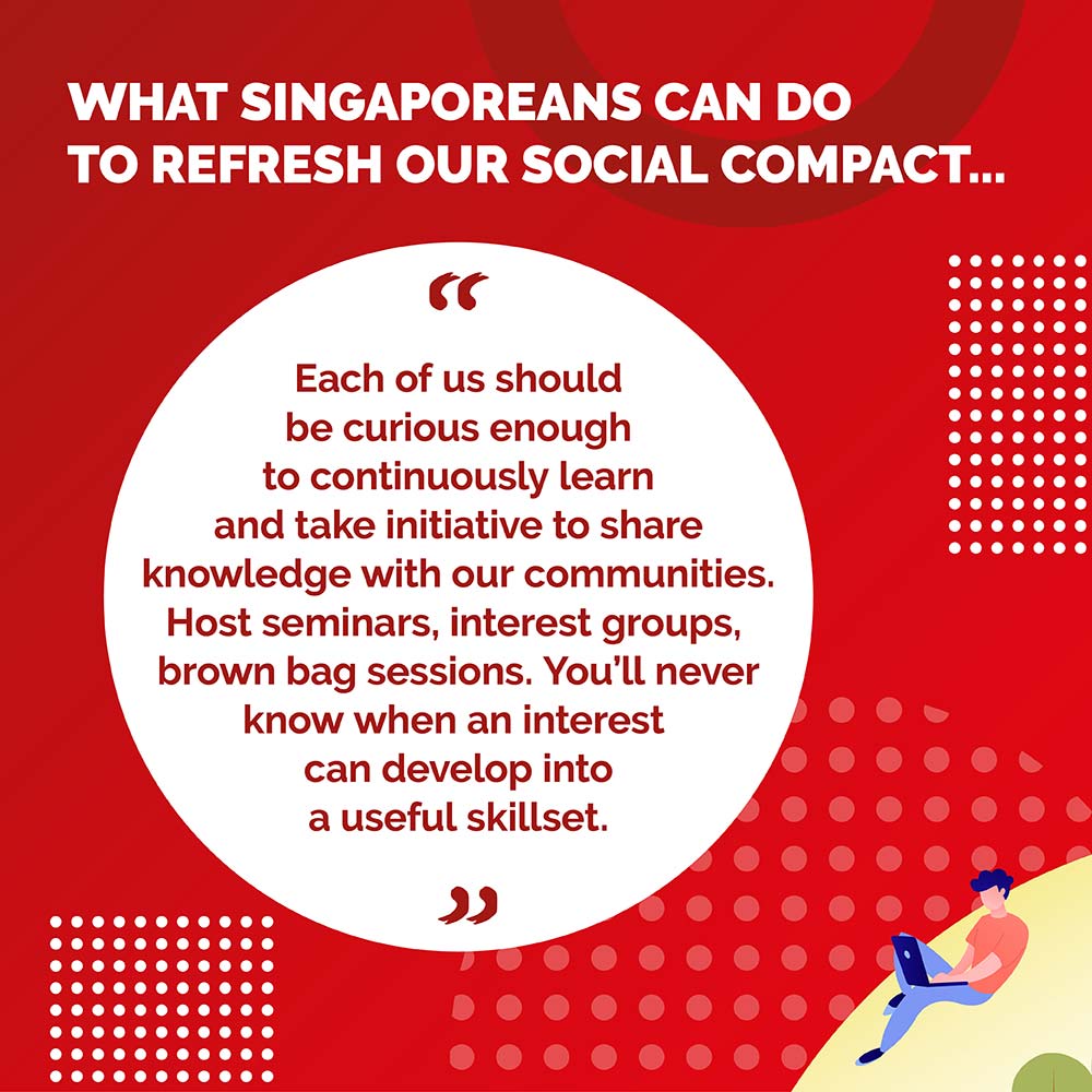 WHAT SINGAPOREANS CAN DO TO REFRESH OUR SOCIAL COMPACT - Each of us should be curious enough to continuously learn and take initiative to share knowledge with our communities. Host seminars, interest groups, brown bag sessions. You'll never know when an interest can develop into a useful skillset,