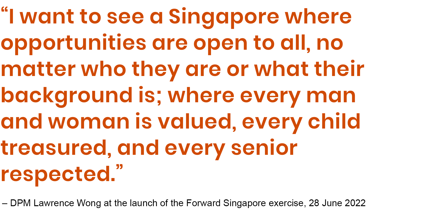 I want to see a Singapore where opportunities are open to all, no matter who they are or what their background is; where every man and woman is valued, every child treasured, and every senior respected.”